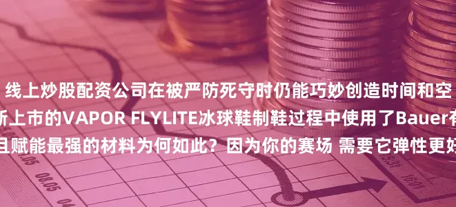 线上炒股配资公司在被严防死守时仍能巧妙创造时间和空间的球员而设计全新上市的VAPOR FLYLITE冰球鞋制鞋过程中使用了Bauer有史以来反应最灵敏且赋能最强的材料为何如此？因为你的赛场 需要它弹性更好的材料遍布鞋身让球员在冰上滑动更自如可助力球员做出更快的反应这款冰球鞋还具备主动弹性特性每次滑行都能感受到充沛能量从而在冰面上灵活自如令对手难以捉摸带上你的那双FLYLITE冰球鞋 开启属于你的冰