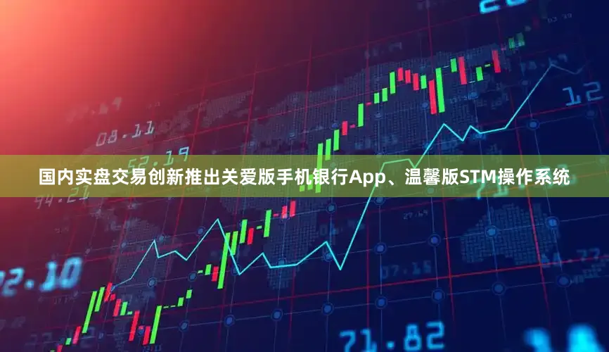国内实盘交易创新推出关爱版手机银行App、温馨版STM操作系统